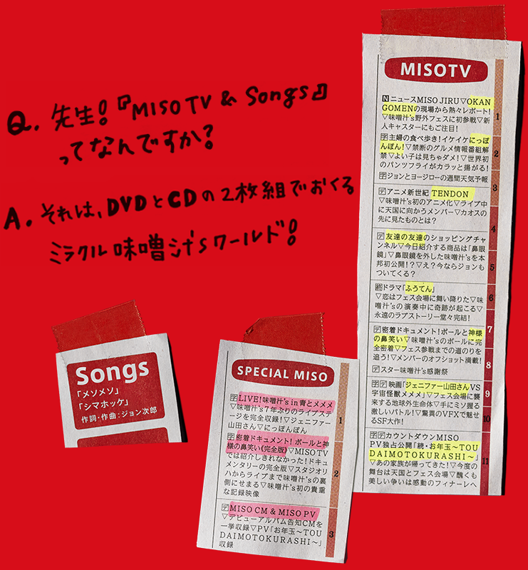 Q.先生！『MISO TV & Songs』ってなんですか？ A.それは、DVDとCDの2枚組でおくるミラクル味噌汁'sワールド！　MISO TV / SPECIAL MISO / Songs