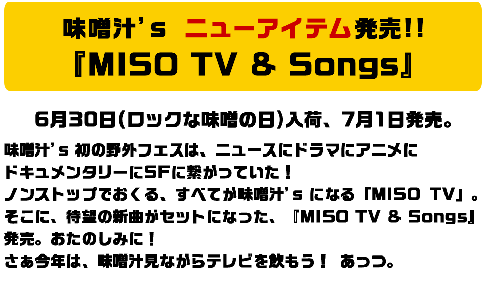 味噌汁's ニューアイテム発売!!　『MISO TV & Songs』 6月30日(ロックな味噌の日)入荷、7月1日発売。味噌汁's 初の野外フェスは、ニュースにドラマにアニメにドキュメンタリーにSFに繋がっていた！ノンストップでおくる、すべてが味噌汁's になる「MISO TV」。そこに、待望の新曲がセットになった、『MISO TV & Songs』発売。おたのしみに！さぁ今年は、味噌汁見ながらテレビを飲もう！ あっつ。